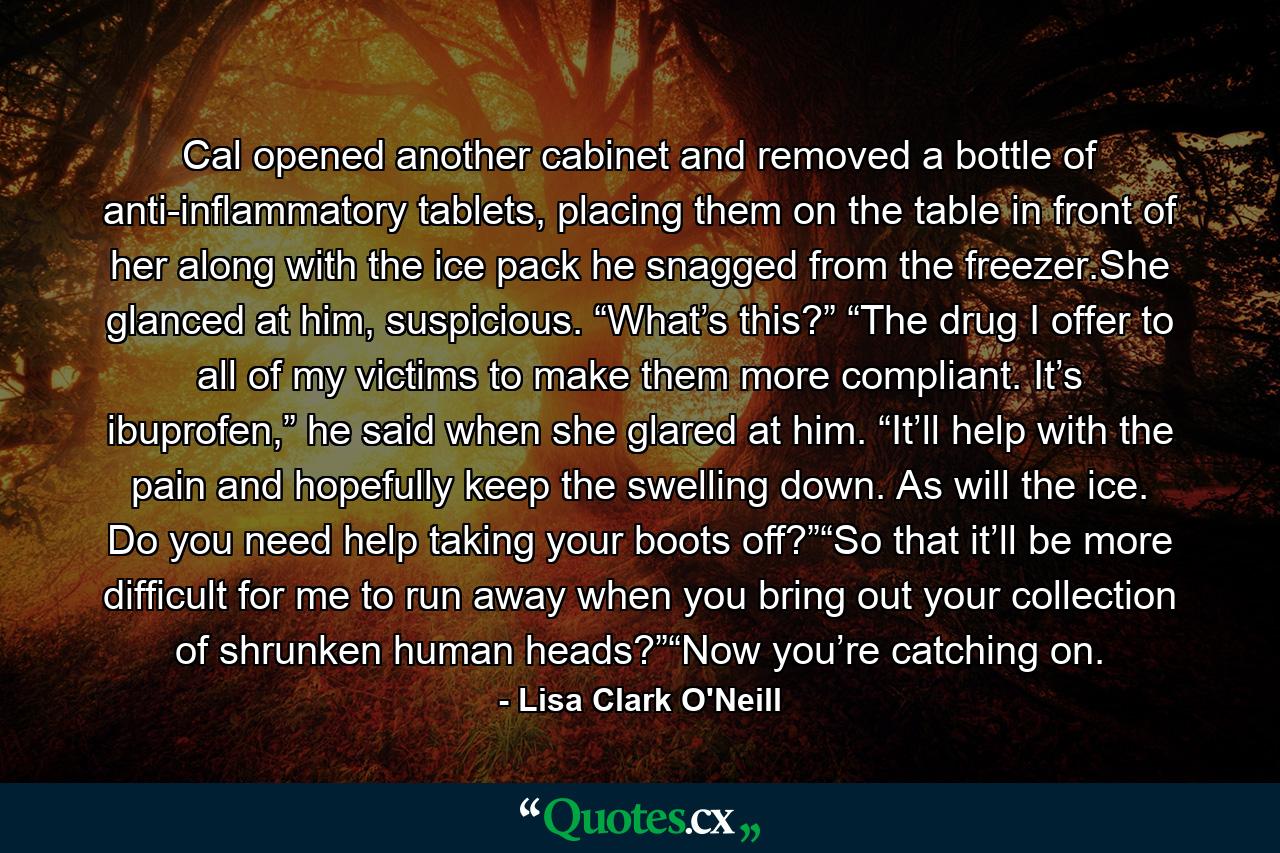 Cal opened another cabinet and removed a bottle of anti-inflammatory tablets, placing them on the table in front of her along with the ice pack he snagged from the freezer.She glanced at him, suspicious. “What’s this?” “The drug I offer to all of my victims to make them more compliant. It’s ibuprofen,” he said when she glared at him. “It’ll help with the pain and hopefully keep the swelling down. As will the ice. Do you need help taking your boots off?”“So that it’ll be more difficult for me to run away when you bring out your collection of shrunken human heads?”“Now you’re catching on. - Quote by Lisa Clark O'Neill Cal opened another cabinet and removed a bottle of anti-inflammatory tablets, placing them on the table in front of her along with the ice pack he snagged from the freezer.She glanced at him, suspicious. “What’s this?” “The drug I offer to all of my victims to make them more compliant. It’s ibuprofen,” he said when she glared at him. “It’ll help with the pain and hopefully keep the swelling down. As will the ice. Do you need help taking your boots off?”“So that it’ll be more difficult for me to run away when you bring out your collection of shrunken human heads?”“Now you’re catching on. - Quote by Lisa Clark O'Neill