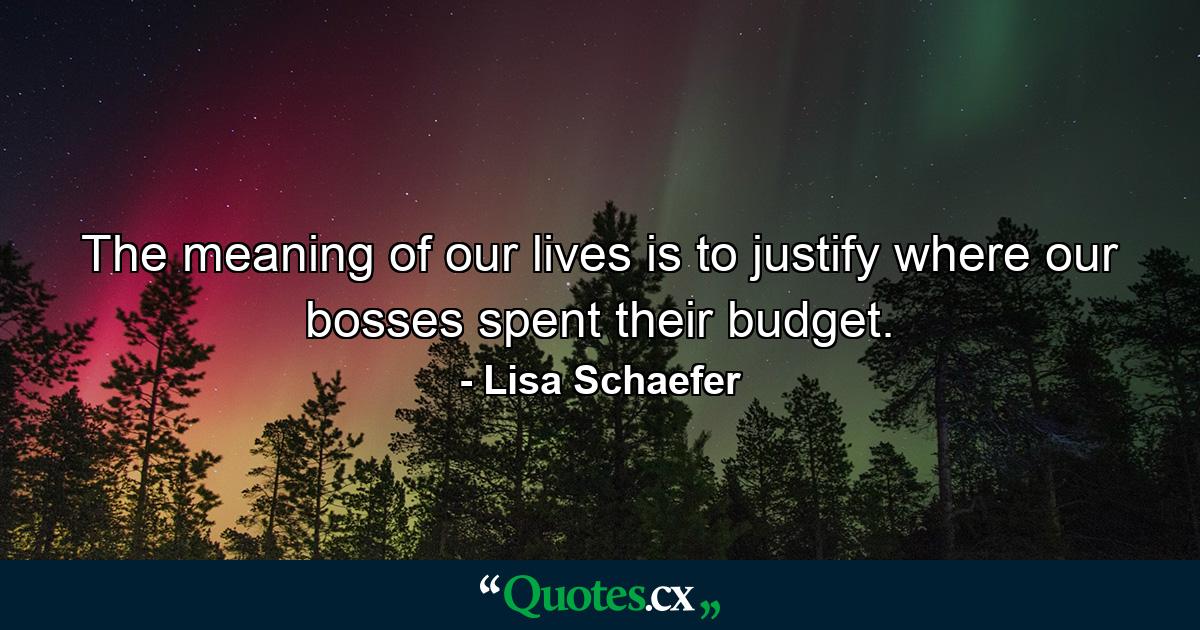 The meaning of our lives is to justify where our bosses spent their budget. - Quote by Lisa Schaefer