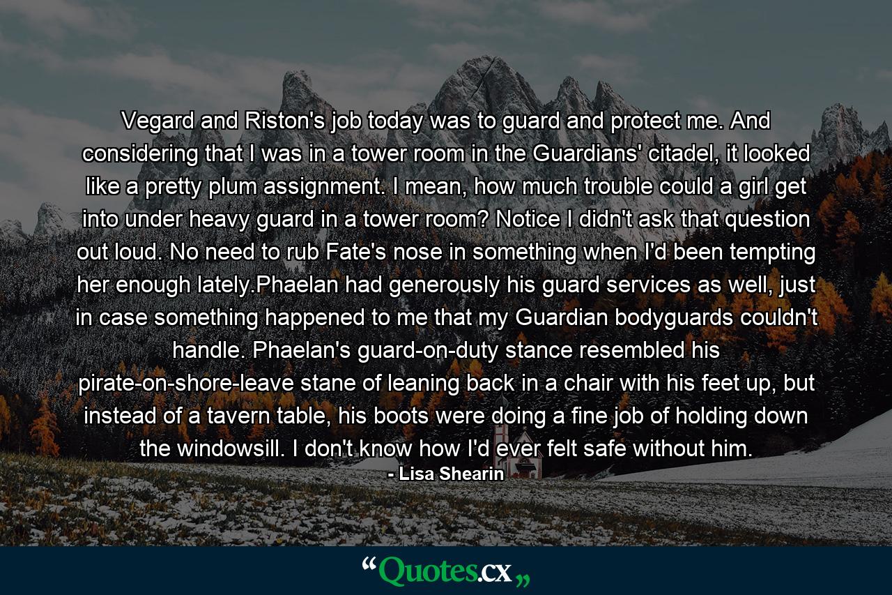 Vegard and Riston's job today was to guard and protect me. And considering that I was in a tower room in the Guardians' citadel, it looked like a pretty plum assignment. I mean, how much trouble could a girl get into under heavy guard in a tower room? Notice I didn't ask that question out loud. No need to rub Fate's nose in something when I'd been tempting her enough lately.Phaelan had generously his guard services as well, just in case something happened to me that my Guardian bodyguards couldn't handle. Phaelan's guard-on-duty stance resembled his pirate-on-shore-leave stane of leaning back in a chair with his feet up, but instead of a tavern table, his boots were doing a fine job of holding down the windowsill. I don't know how I'd ever felt safe without him. - Quote by Lisa Shearin
