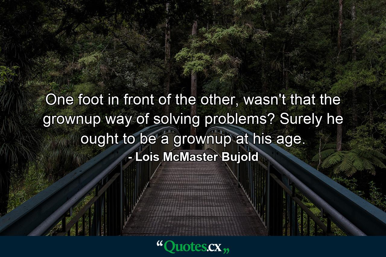 One foot in front of the other, wasn't that the grownup way of solving problems? Surely he ought to be a grownup at his age. - Quote by Lois McMaster Bujold