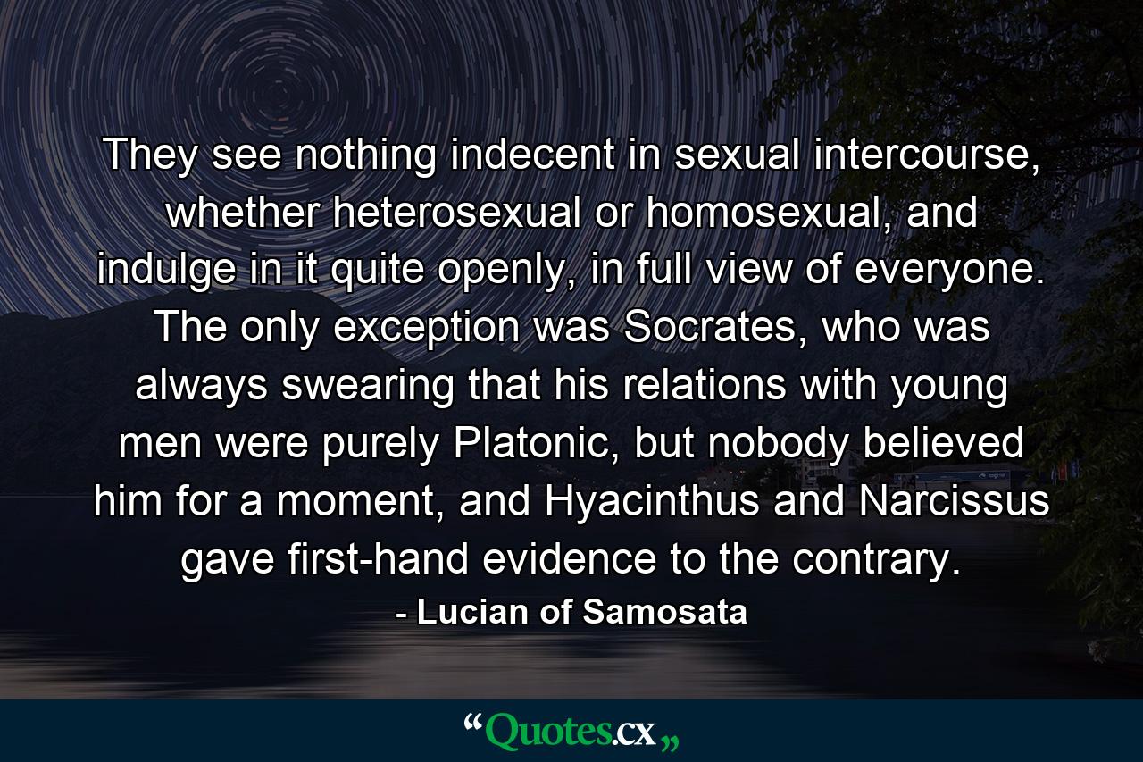 They see nothing indecent in sexual intercourse, whether heterosexual or homosexual, and indulge in it quite openly, in full view of everyone. The only exception was Socrates, who was always swearing that his relations with young men were purely Platonic, but nobody believed him for a moment, and Hyacinthus and Narcissus gave first-hand evidence to the contrary. - Quote by Lucian of Samosata