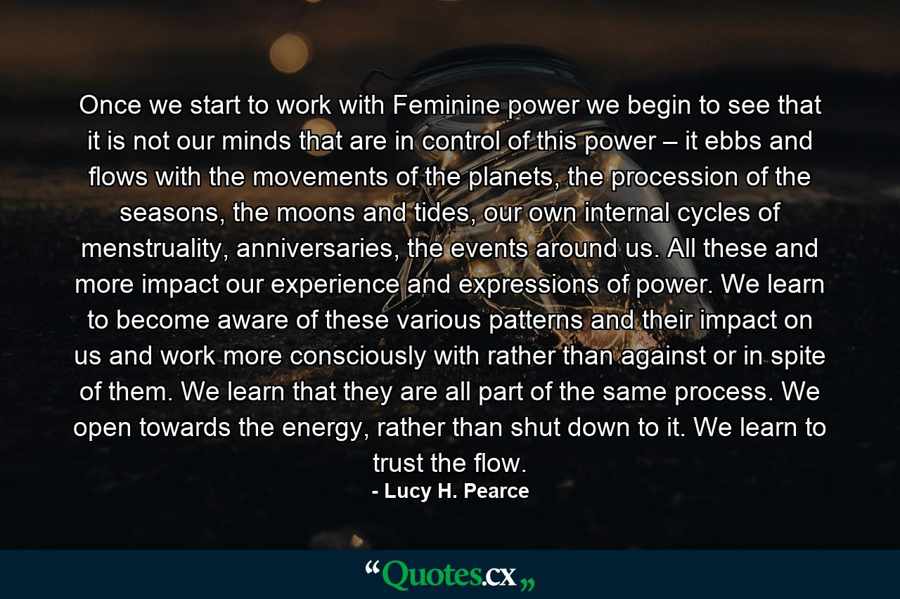 Once we start to work with Feminine power we begin to see that it is not our minds that are in control of this power – it ebbs and flows with the movements of the planets, the procession of the seasons, the moons and tides, our own internal cycles of menstruality, anniversaries, the events around us. All these and more impact our experience and expressions of power. We learn to become aware of these various patterns and their impact on us and work more consciously with rather than against or in spite of them. We learn that they are all part of the same process. We open towards the energy, rather than shut down to it. We learn to trust the flow. - Quote by Lucy H. Pearce