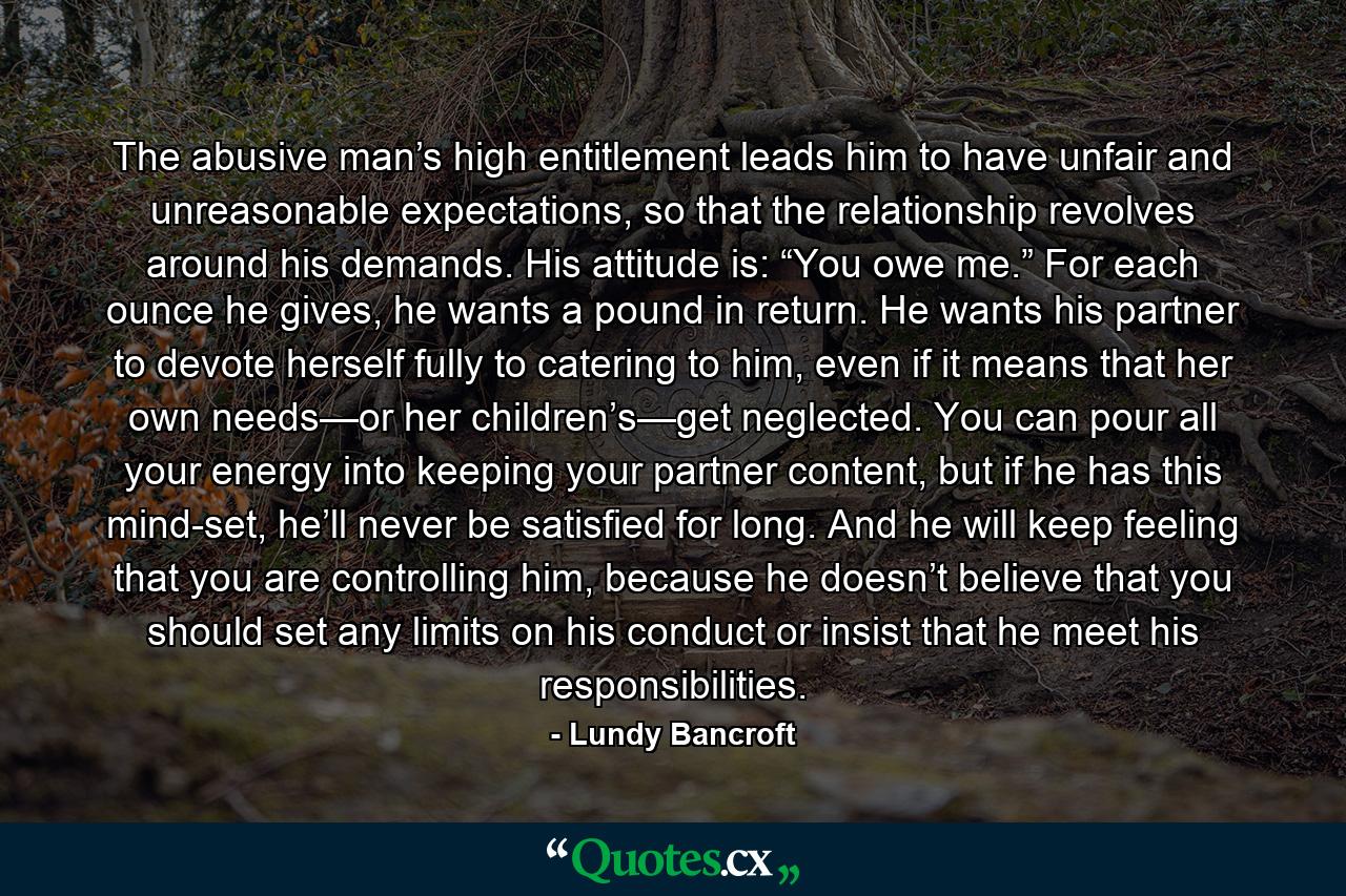 The abusive man’s high entitlement leads him to have unfair and unreasonable expectations, so that the relationship revolves around his demands. His attitude is: “You owe me.” For each ounce he gives, he wants a pound in return. He wants his partner to devote herself fully to catering to him, even if it means that her own needs—or her children’s—get neglected. You can pour all your energy into keeping your partner content, but if he has this mind-set, he’ll never be satisfied for long. And he will keep feeling that you are controlling him, because he doesn’t believe that you should set any limits on his conduct or insist that he meet his responsibilities. - Quote by Lundy Bancroft