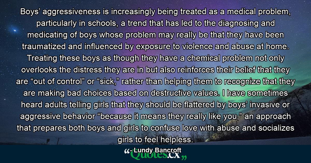 Boys’ aggressiveness is increasingly being treated as a medical problem, particularly in schools, a trend that has led to the diagnosing and medicating of boys whose problem may really be that they have been traumatized and influenced by exposure to violence and abuse at home. Treating these boys as though they have a chemical problem not only overlooks the distress they are in but also reinforces their belief that they are “out of control” or “sick,” rather than helping them to recognize that they are making bad choices based on destructive values. I have sometimes heard adults telling girls that they should be flattered by boys’ invasive or aggressive behavior “because it means they really like you,” an approach that prepares both boys and girls to confuse love with abuse and socializes girls to feel helpless. - Quote by Lundy Bancroft