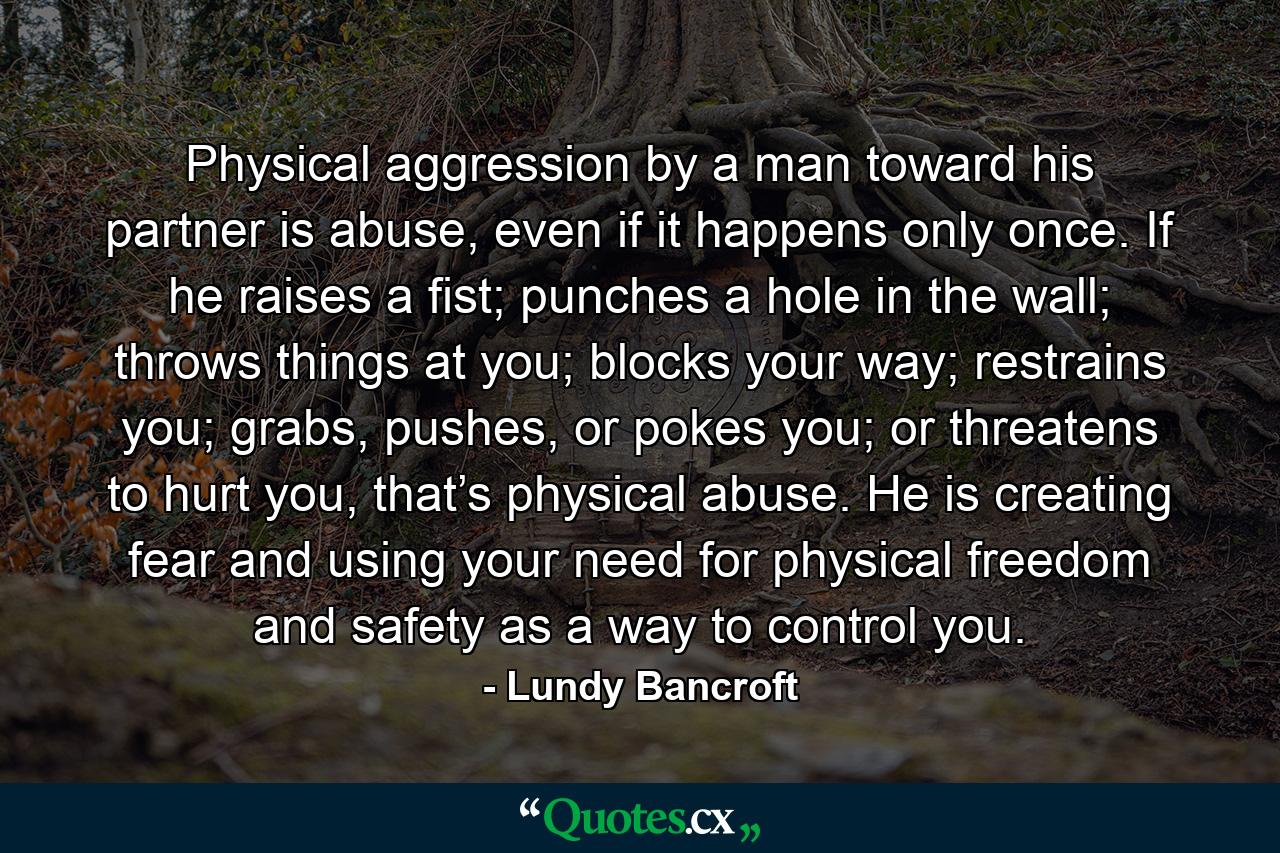 Physical aggression by a man toward his partner is abuse, even if it happens only once. If he raises a fist; punches a hole in the wall; throws things at you; blocks your way; restrains you; grabs, pushes, or pokes you; or threatens to hurt you, that’s physical abuse. He is creating fear and using your need for physical freedom and safety as a way to control you. - Quote by Lundy Bancroft