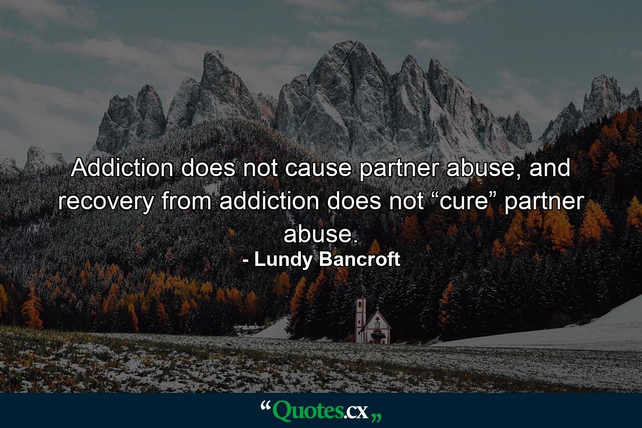 Addiction does not cause partner abuse, and recovery from addiction does not “cure” partner abuse. - Quote by Lundy Bancroft