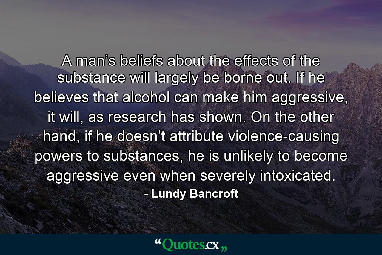 A man’s beliefs about the effects of the substance will largely be borne out. If he believes that alcohol can make him aggressive, it will, as research has shown. On the other hand, if he doesn’t attribute violence-causing powers to substances, he is unlikely to become aggressive even when severely intoxicated. - Quote by Lundy Bancroft