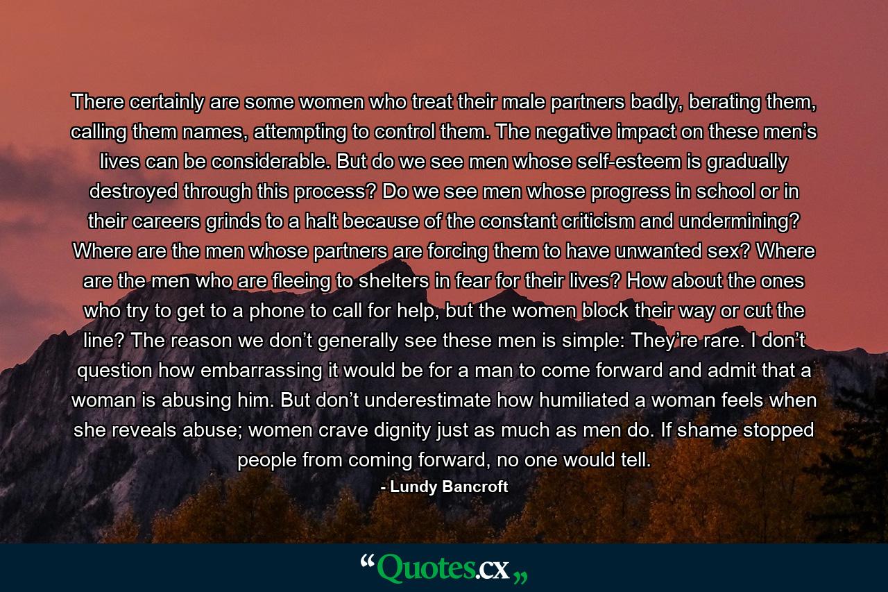 There certainly are some women who treat their male partners badly, berating them, calling them names, attempting to control them. The negative impact on these men’s lives can be considerable. But do we see men whose self-esteem is gradually destroyed through this process? Do we see men whose progress in school or in their careers grinds to a halt because of the constant criticism and undermining? Where are the men whose partners are forcing them to have unwanted sex? Where are the men who are fleeing to shelters in fear for their lives? How about the ones who try to get to a phone to call for help, but the women block their way or cut the line? The reason we don’t generally see these men is simple: They’re rare. I don’t question how embarrassing it would be for a man to come forward and admit that a woman is abusing him. But don’t underestimate how humiliated a woman feels when she reveals abuse; women crave dignity just as much as men do. If shame stopped people from coming forward, no one would tell. - Quote by Lundy Bancroft