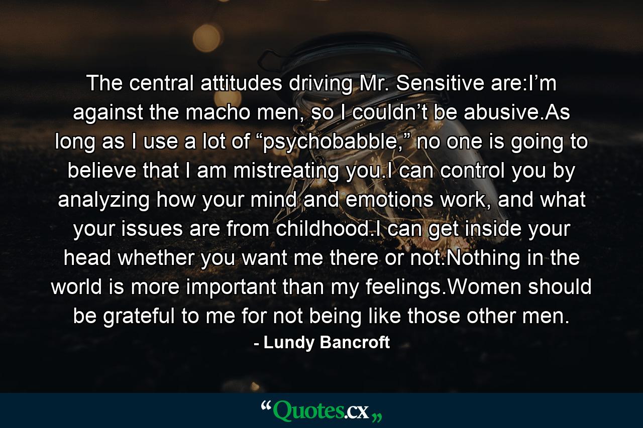 The central attitudes driving Mr. Sensitive are:I’m against the macho men, so I couldn’t be abusive.As long as I use a lot of “psychobabble,” no one is going to believe that I am mistreating you.I can control you by analyzing how your mind and emotions work, and what your issues are from childhood.I can get inside your head whether you want me there or not.Nothing in the world is more important than my feelings.Women should be grateful to me for not being like those other men. - Quote by Lundy Bancroft