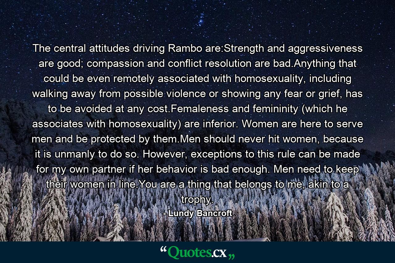 The central attitudes driving Rambo are:Strength and aggressiveness are good; compassion and conflict resolution are bad.Anything that could be even remotely associated with homosexuality, including walking away from possible violence or showing any fear or grief, has to be avoided at any cost.Femaleness and femininity (which he associates with homosexuality) are inferior. Women are here to serve men and be protected by them.Men should never hit women, because it is unmanly to do so. However, exceptions to this rule can be made for my own partner if her behavior is bad enough. Men need to keep their women in line.You are a thing that belongs to me, akin to a trophy. - Quote by Lundy Bancroft