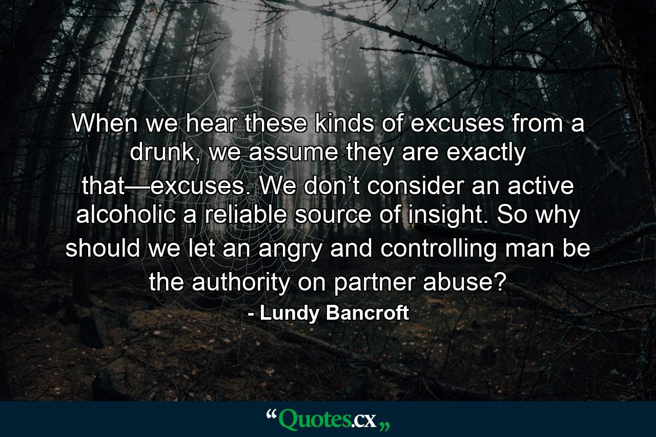 When we hear these kinds of excuses from a drunk, we assume they are exactly that—excuses. We don’t consider an active alcoholic a reliable source of insight. So why should we let an angry and controlling man be the authority on partner abuse? - Quote by Lundy Bancroft