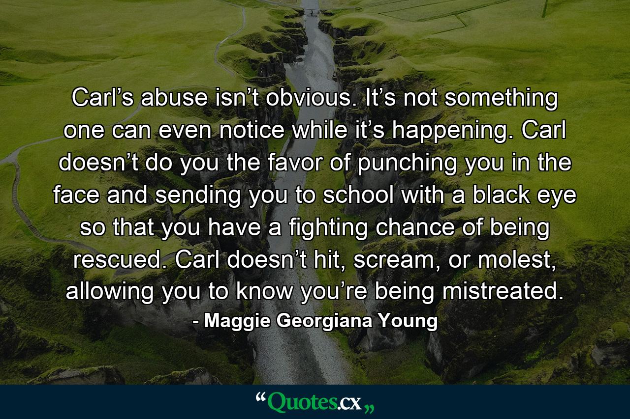 Carl’s abuse isn’t obvious. It’s not something one can even notice while it’s happening. Carl doesn’t do you the favor of punching you in the face and sending you to school with a black eye so that you have a fighting chance of being rescued. Carl doesn’t hit, scream, or molest, allowing you to know you’re being mistreated. - Quote by Maggie Georgiana Young