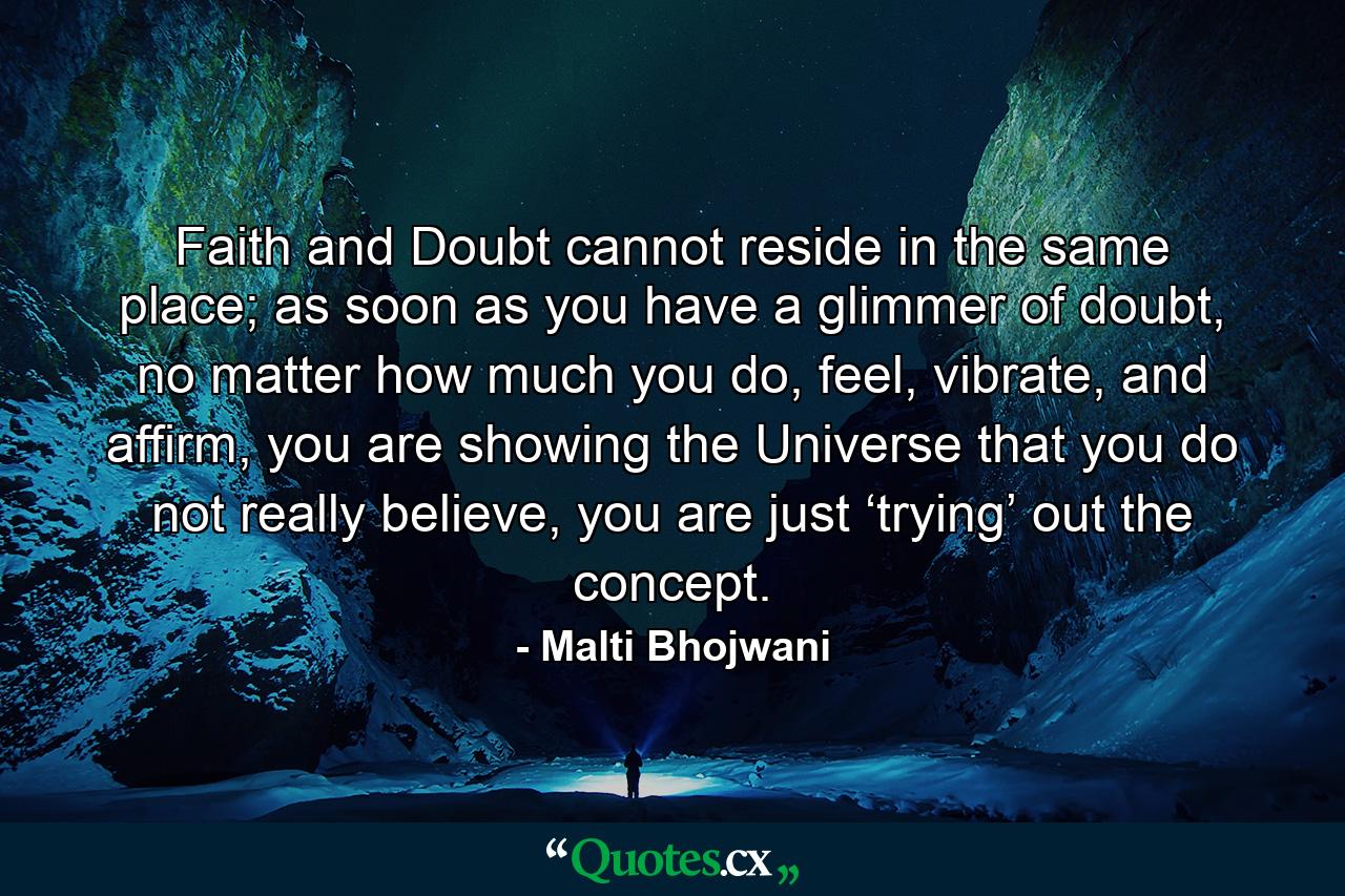 Faith and Doubt cannot reside in the same place; as soon as you have a glimmer of doubt, no matter how much you do, feel, vibrate, and affirm, you are showing the Universe that you do not really believe, you are just ‘trying’ out the concept. - Quote by Malti Bhojwani