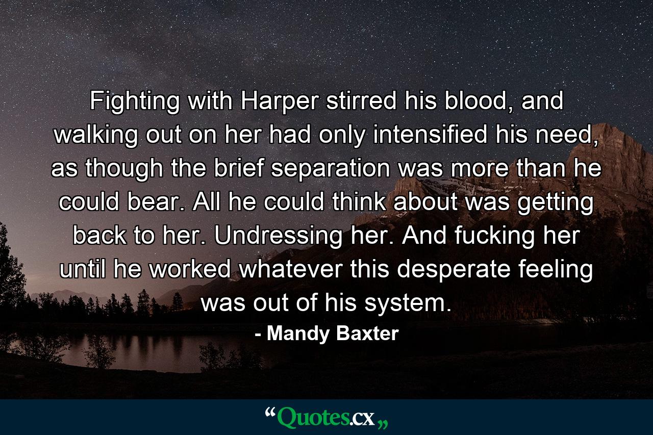 Fighting with Harper stirred his blood, and walking out on her had only intensified his need, as though the brief separation was more than he could bear. All he could think about was getting back to her. Undressing her. And fucking her until he worked whatever this desperate feeling was out of his system. - Quote by Mandy Baxter