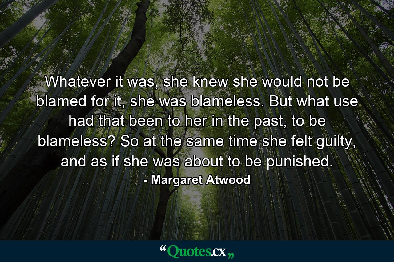 Whatever it was, she knew she would not be blamed for it, she was blameless. But what use had that been to her in the past, to be blameless? So at the same time she felt guilty, and as if she was about to be punished. - Quote by Margaret Atwood