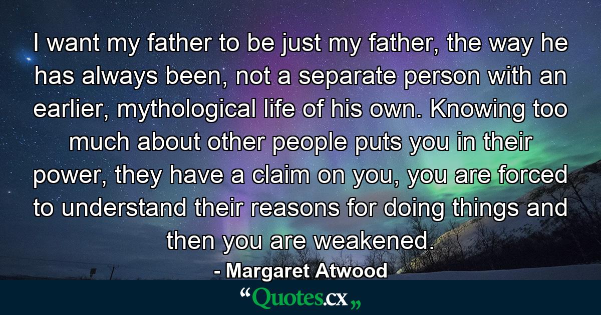 I want my father to be just my father, the way he has always been, not a separate person with an earlier, mythological life of his own. Knowing too much about other people puts you in their power, they have a claim on you, you are forced to understand their reasons for doing things and then you are weakened. - Quote by Margaret Atwood