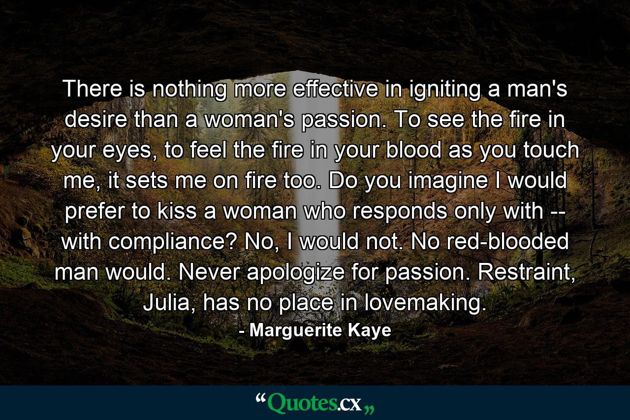 There is nothing more effective in igniting a man's desire than a woman's passion. To see the fire in your eyes, to feel the fire in your blood as you touch me, it sets me on fire too. Do you imagine I would prefer to kiss a woman who responds only with -- with compliance? No, I would not. No red-blooded man would. Never apologize for passion. Restraint, Julia, has no place in lovemaking. - Quote by Marguerite Kaye