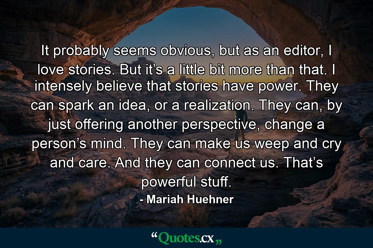 It probably seems obvious, but as an editor, I love stories. But it’s a little bit more than that. I intensely believe that stories have power. They can spark an idea, or a realization. They can, by just offering another perspective, change a person’s mind. They can make us weep and cry and care. And they can connect us. That’s powerful stuff. - Quote by Mariah Huehner