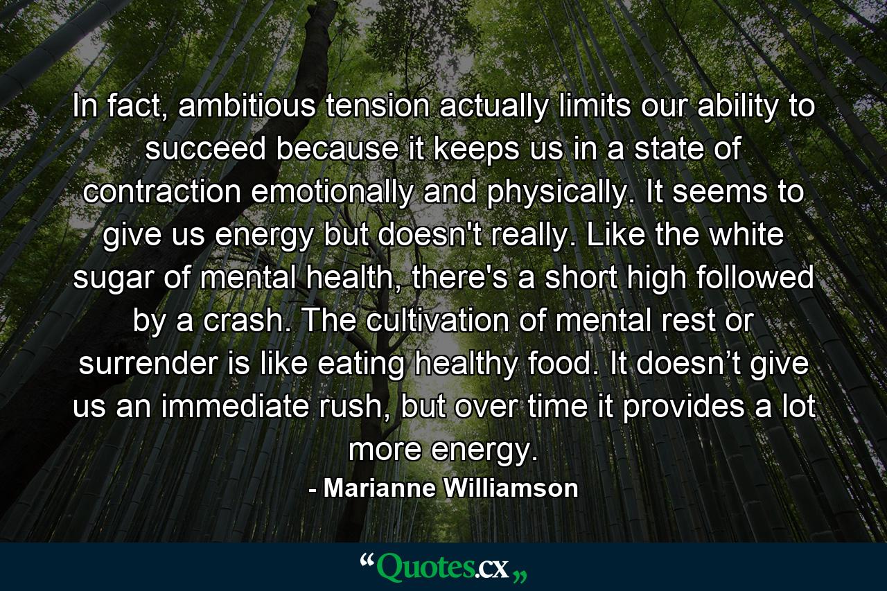 In fact, ambitious tension actually limits our ability to succeed because it keeps us in a state of contraction emotionally and physically. It seems to give us energy but doesn't really.  Like the white sugar of mental health, there's a short high followed by a crash.  The cultivation of mental rest or surrender is like eating healthy food.  It doesn’t give us an immediate rush, but over time it provides a lot more energy. - Quote by Marianne Williamson