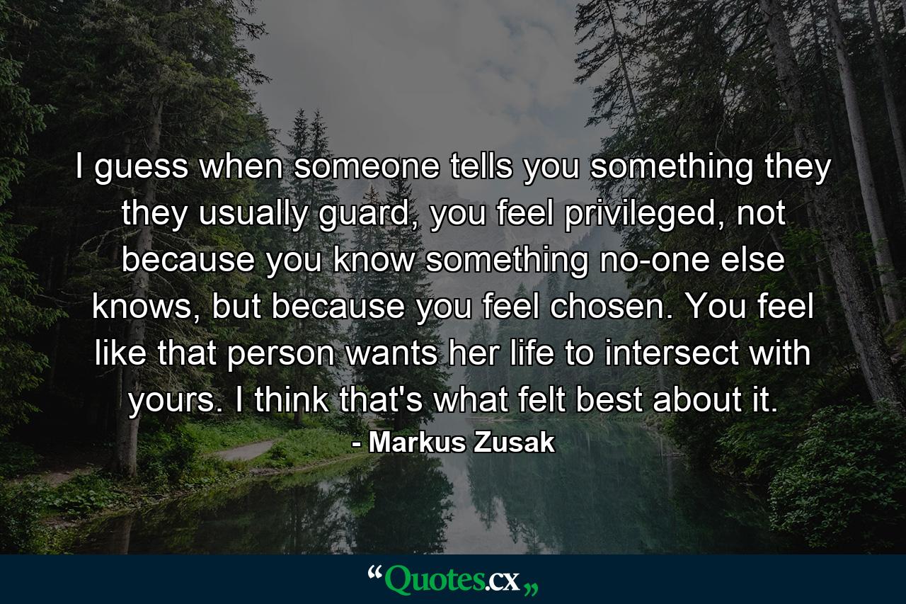 I guess when someone tells you something they they usually guard, you feel privileged, not because you know something no-one else knows, but because you feel chosen. You feel like that person wants her life to intersect with yours. I think that's what felt best about it. - Quote by Markus Zusak
