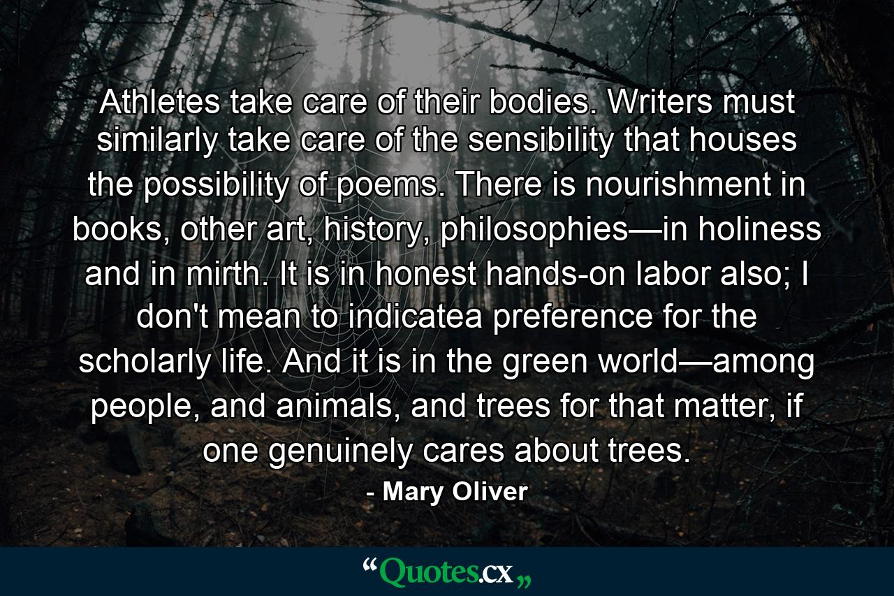 Athletes take care of their bodies. Writers must similarly take care of the sensibility that houses the possibility of poems. There is nourishment in books, other art, history, philosophies—in holiness and in mirth. It is in honest hands-on labor also; I don't mean to indicatea preference for the scholarly life. And it is in the green world—among people, and animals, and trees for that matter, if one genuinely cares about trees. - Quote by Mary Oliver