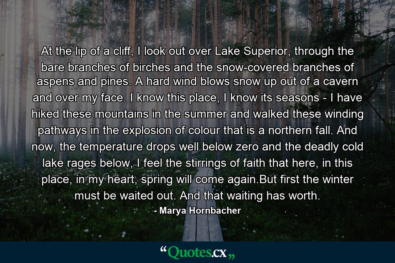 At the lip of a cliff, I look out over Lake Superior, through the bare branches of birches and the snow-covered branches of aspens and pines. A hard wind blows snow up out of a cavern and over my face. I know this place, I know its seasons - I have hiked these mountains in the summer and walked these winding pathways in the explosion of colour that is a northern fall. And now, the temperature drops well below zero and the deadly cold lake rages below, I feel the stirrings of faith that here, in this place, in my heart, spring will come again.But first the winter must be waited out. And that waiting has worth. - Quote by Marya Hornbacher