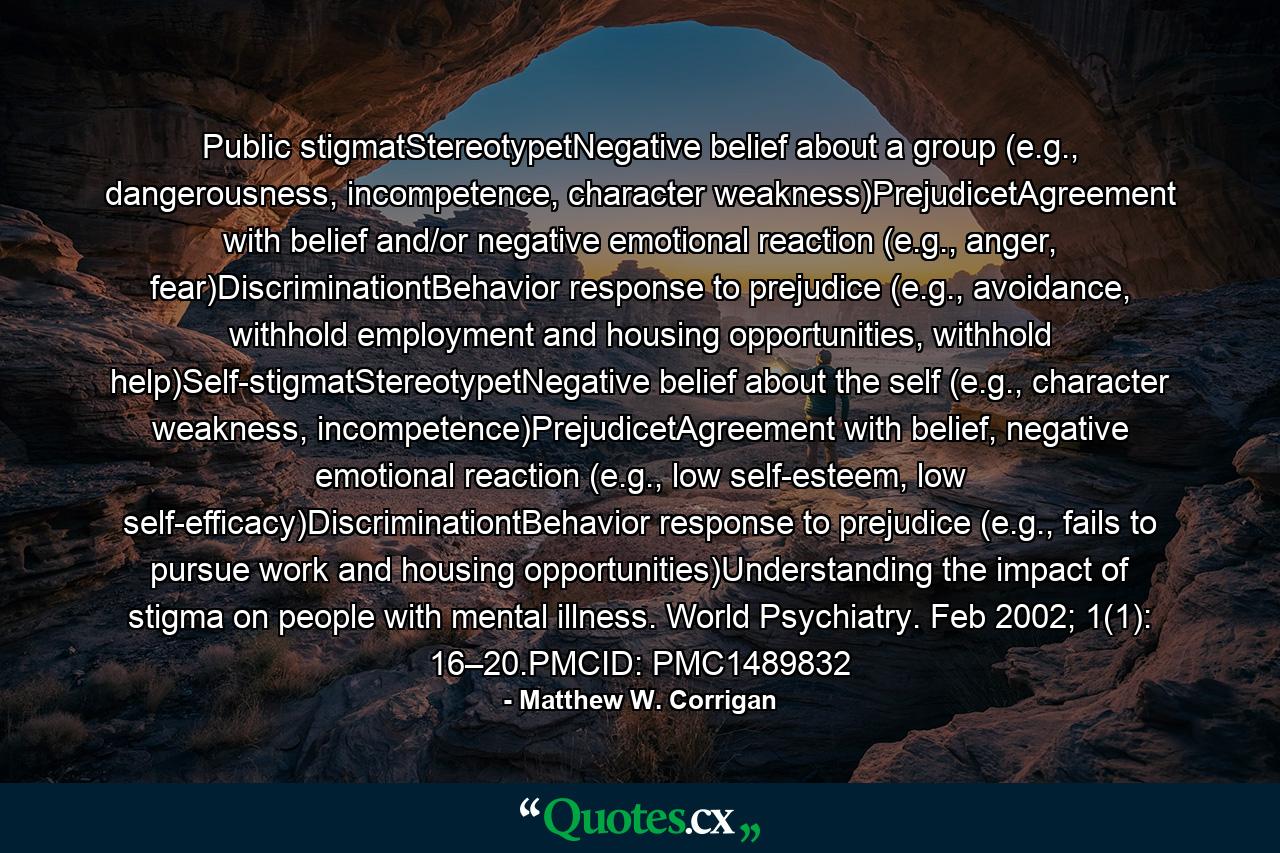Public stigmatStereotypetNegative belief about a group (e.g., dangerousness, incompetence, character weakness)PrejudicetAgreement with belief and/or negative emotional reaction (e.g., anger, fear)DiscriminationtBehavior response to prejudice (e.g., avoidance, withhold employment and housing opportunities, withhold help)Self-stigmatStereotypetNegative belief about the self (e.g., character weakness, incompetence)PrejudicetAgreement with belief, negative emotional reaction (e.g., low self-esteem, low self-efficacy)DiscriminationtBehavior response to prejudice (e.g., fails to pursue work and housing opportunities)Understanding the impact of stigma on people with mental illness. World Psychiatry. Feb 2002; 1(1): 16–20.PMCID: PMC1489832 - Quote by Matthew W. Corrigan