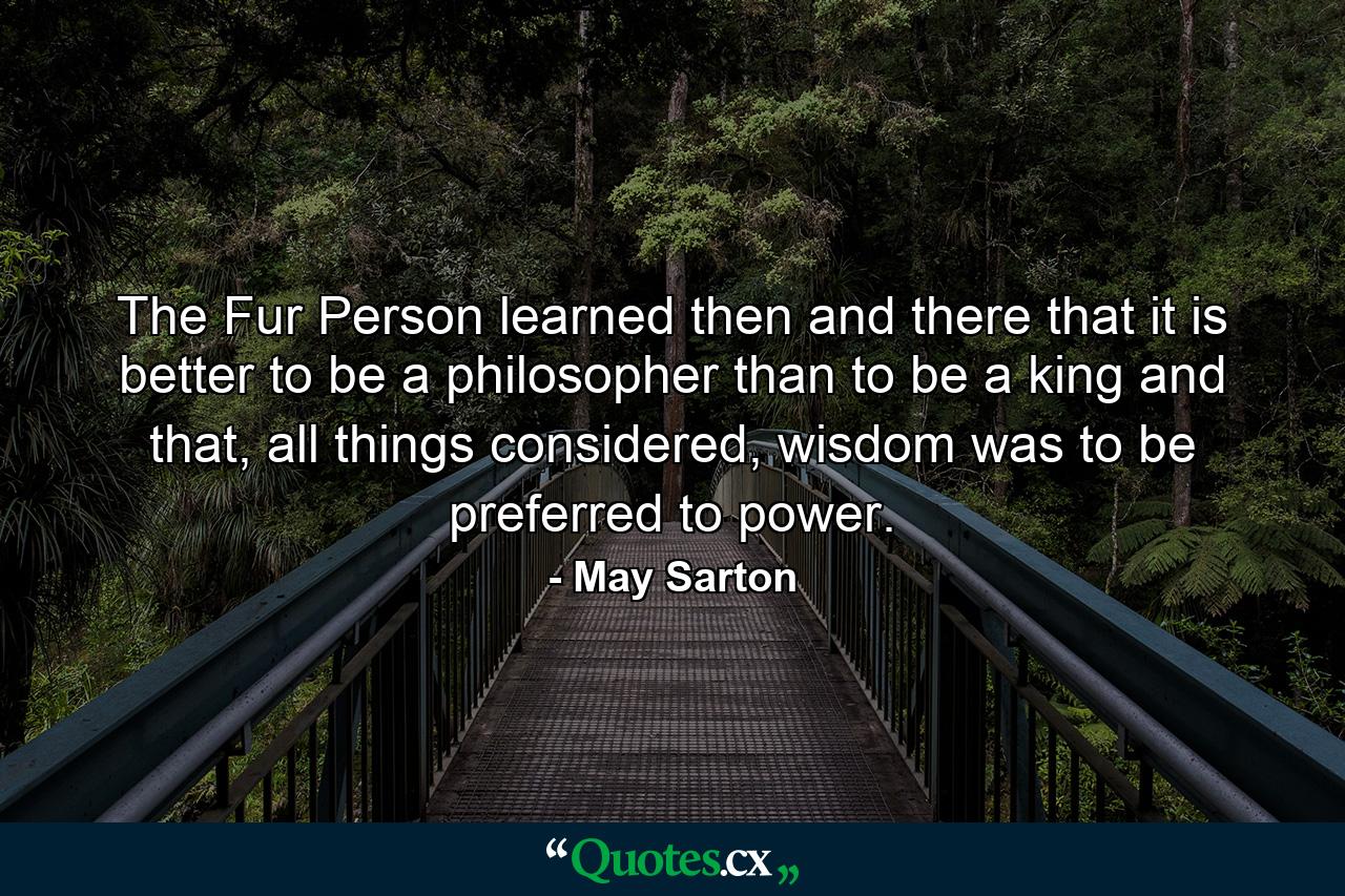 The Fur Person learned then and there that it is better to be a philosopher than to be a king and that, all things considered, wisdom was to be preferred to power. - Quote by May Sarton