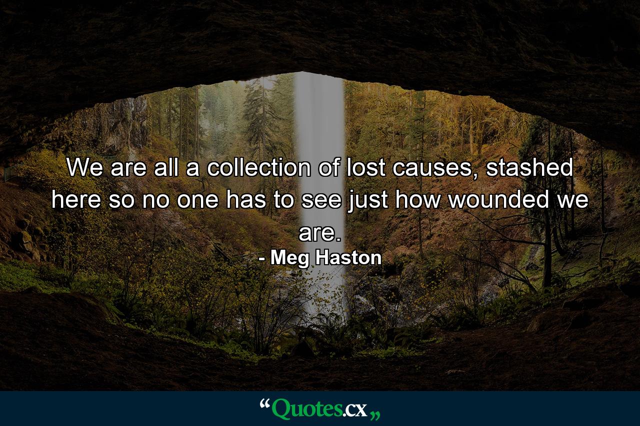 We are all a collection of lost causes, stashed here so no one has to see just how wounded we are. - Quote by Meg Haston