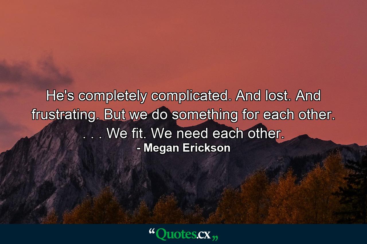 He's completely complicated. And lost. And frustrating. But we do something for each other. . . . We fit. We need each other. - Quote by Megan Erickson