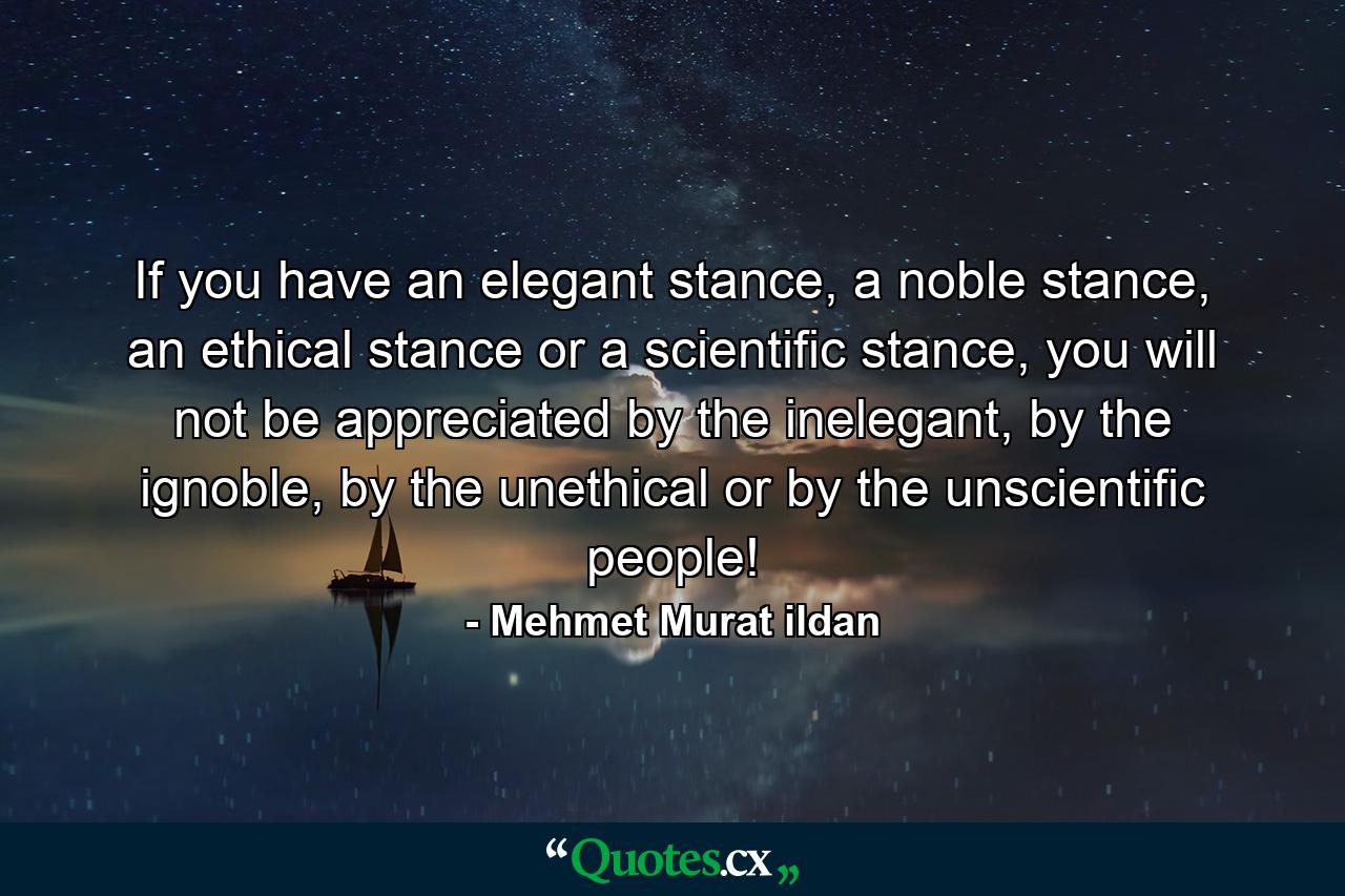 If you have an elegant stance, a noble stance, an ethical stance or a scientific stance, you will not be appreciated by the inelegant, by the ignoble, by the unethical or by the unscientific people! - Quote by Mehmet Murat ildan