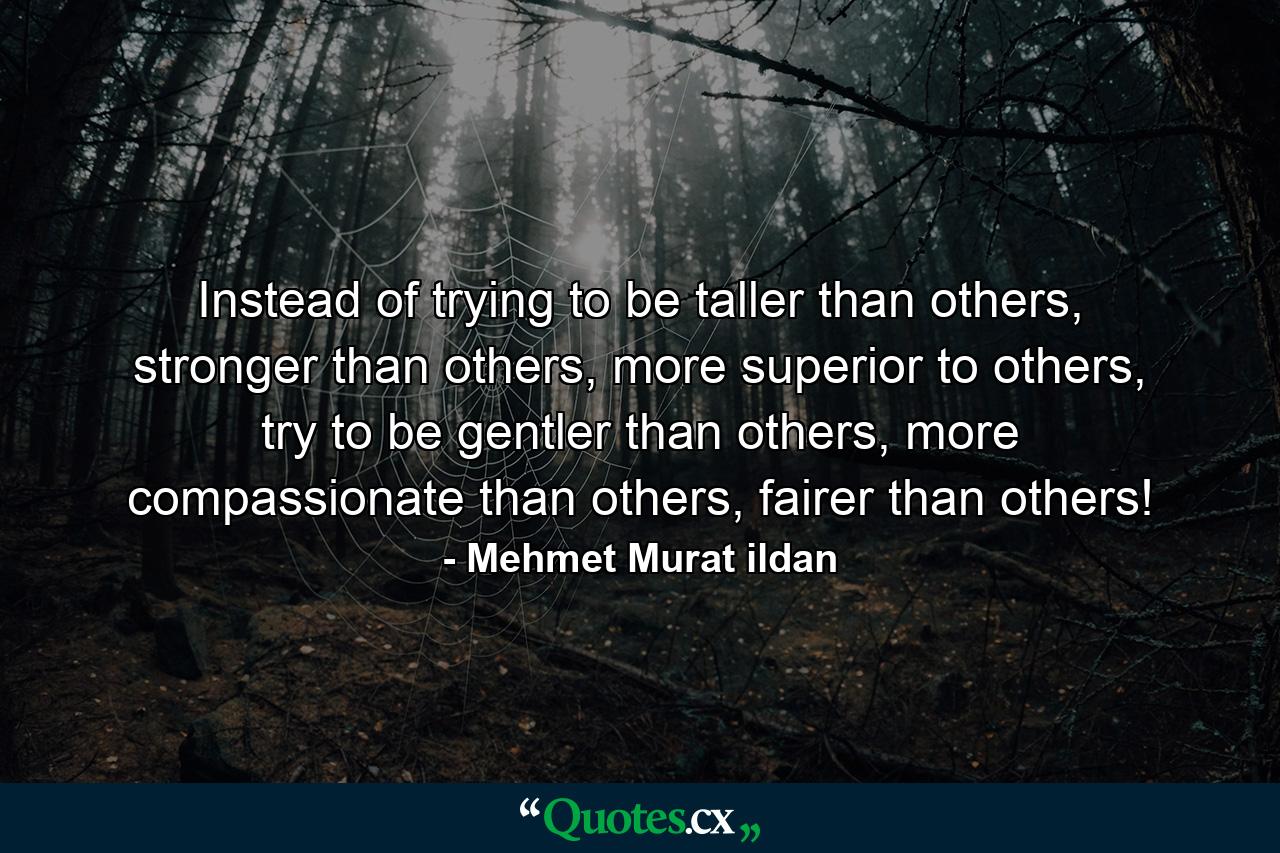 Instead of trying to be taller than others, stronger than others, more superior to others, try to be gentler than others, more compassionate than others, fairer than others! - Quote by Mehmet Murat ildan