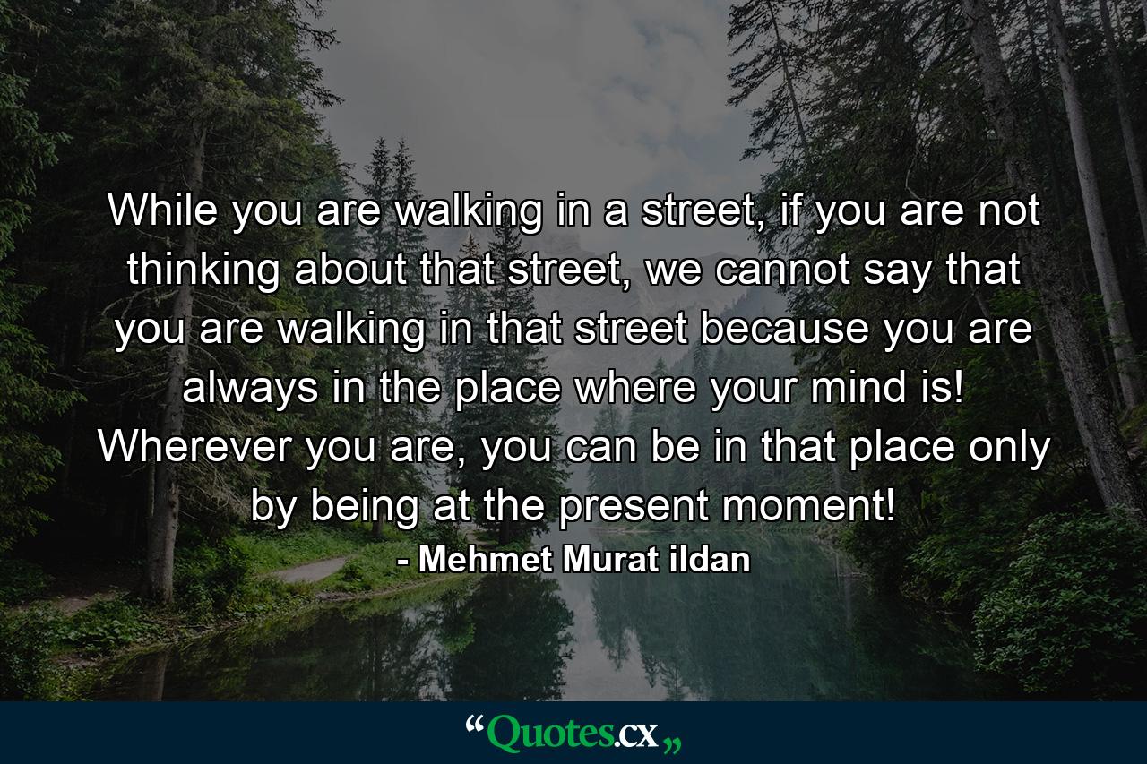 While you are walking in a street, if you are not thinking about that street, we cannot say that you are walking in that street because you are always in the place where your mind is! Wherever you are, you can be in that place only by being at the present moment! - Quote by Mehmet Murat ildan