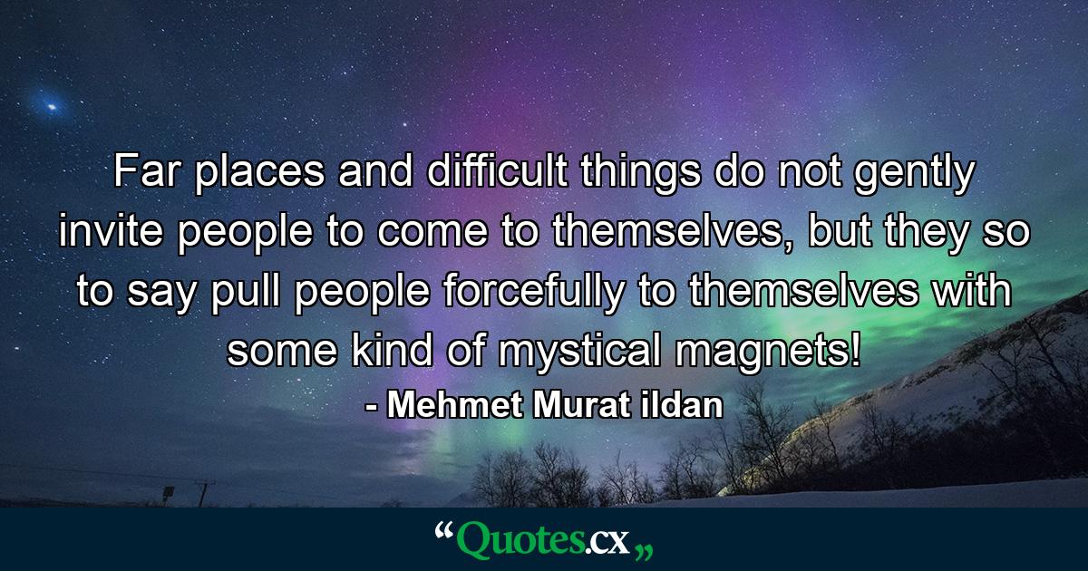 Far places and difficult things do not gently invite people to come to themselves, but they so to say pull people forcefully to themselves with some kind of mystical magnets! - Quote by Mehmet Murat ildan