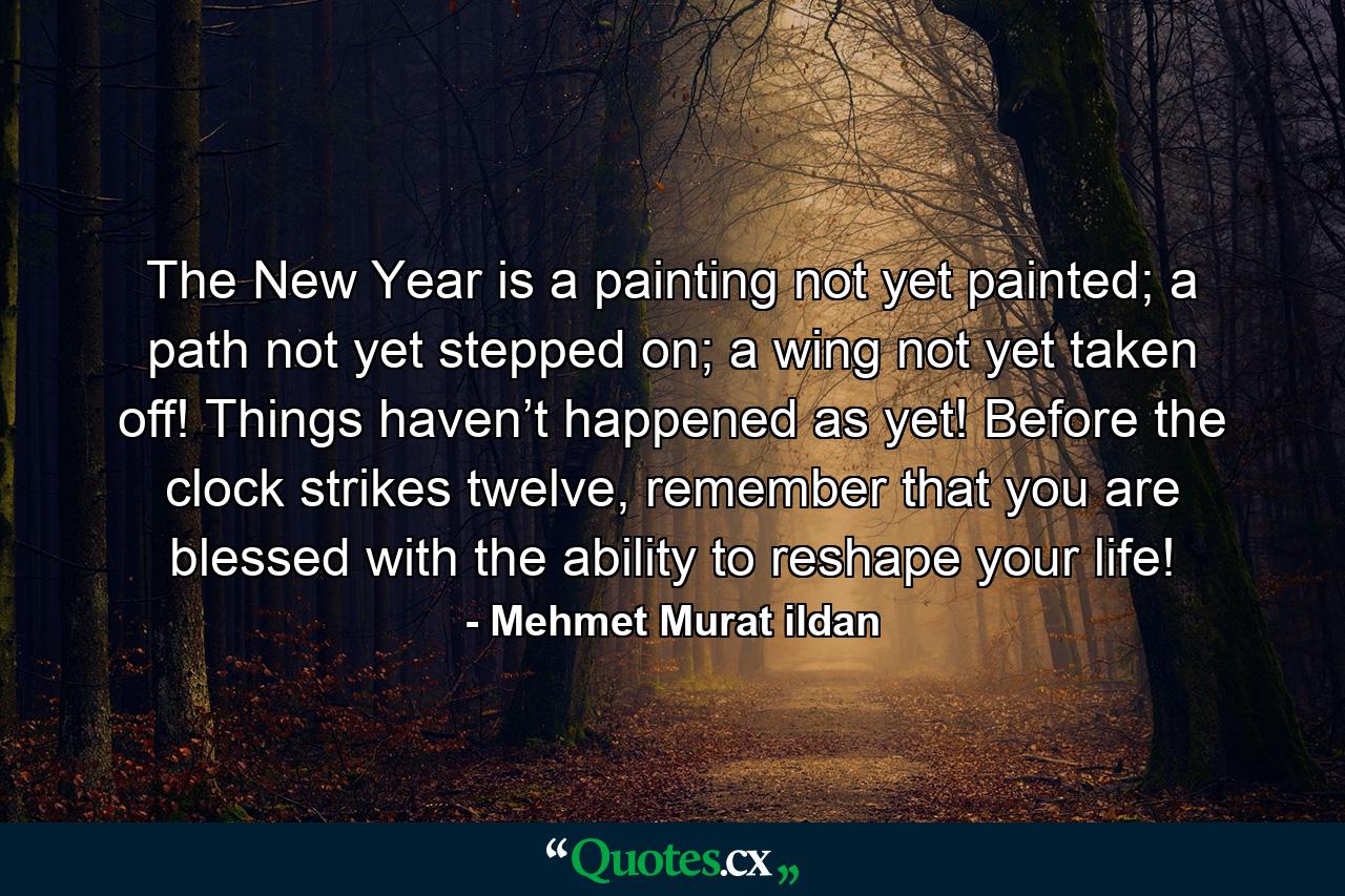 The New Year is a painting not yet painted; a path not yet stepped on; a wing not yet taken off! Things haven’t happened as yet! Before the clock strikes twelve, remember that you are blessed with the ability to reshape your life! - Quote by Mehmet Murat ildan