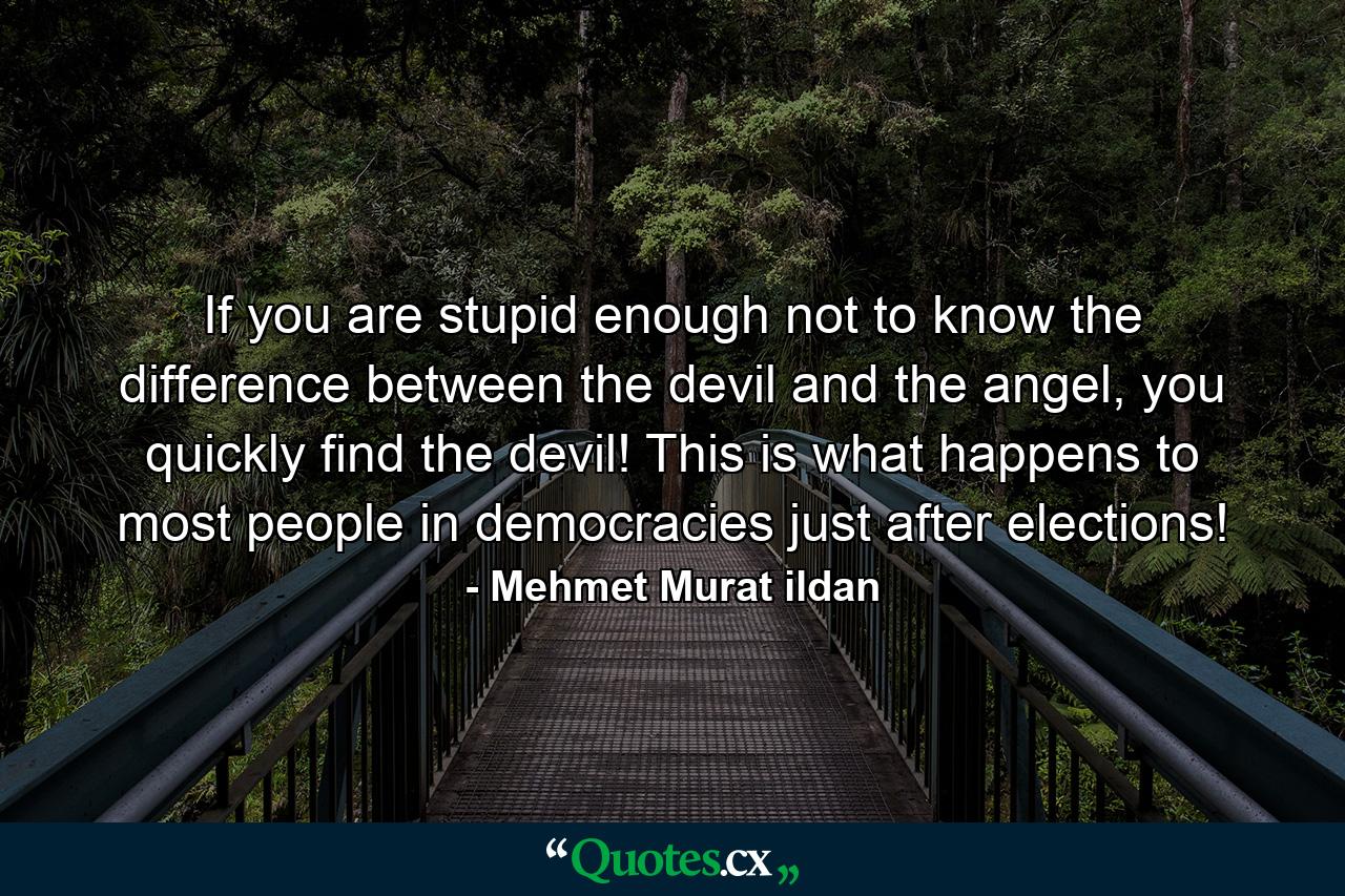 If you are stupid enough not to know the difference between the devil and the angel, you quickly find the devil! This is what happens to most people in democracies just after elections! - Quote by Mehmet Murat ildan