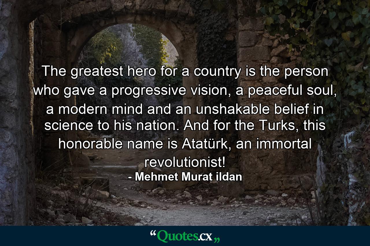 The greatest hero for a country is the person who gave a progressive vision, a peaceful soul, a modern mind and an unshakable belief in science to his nation. And for the Turks, this honorable name is Atatürk, an immortal revolutionist! - Quote by Mehmet Murat ildan