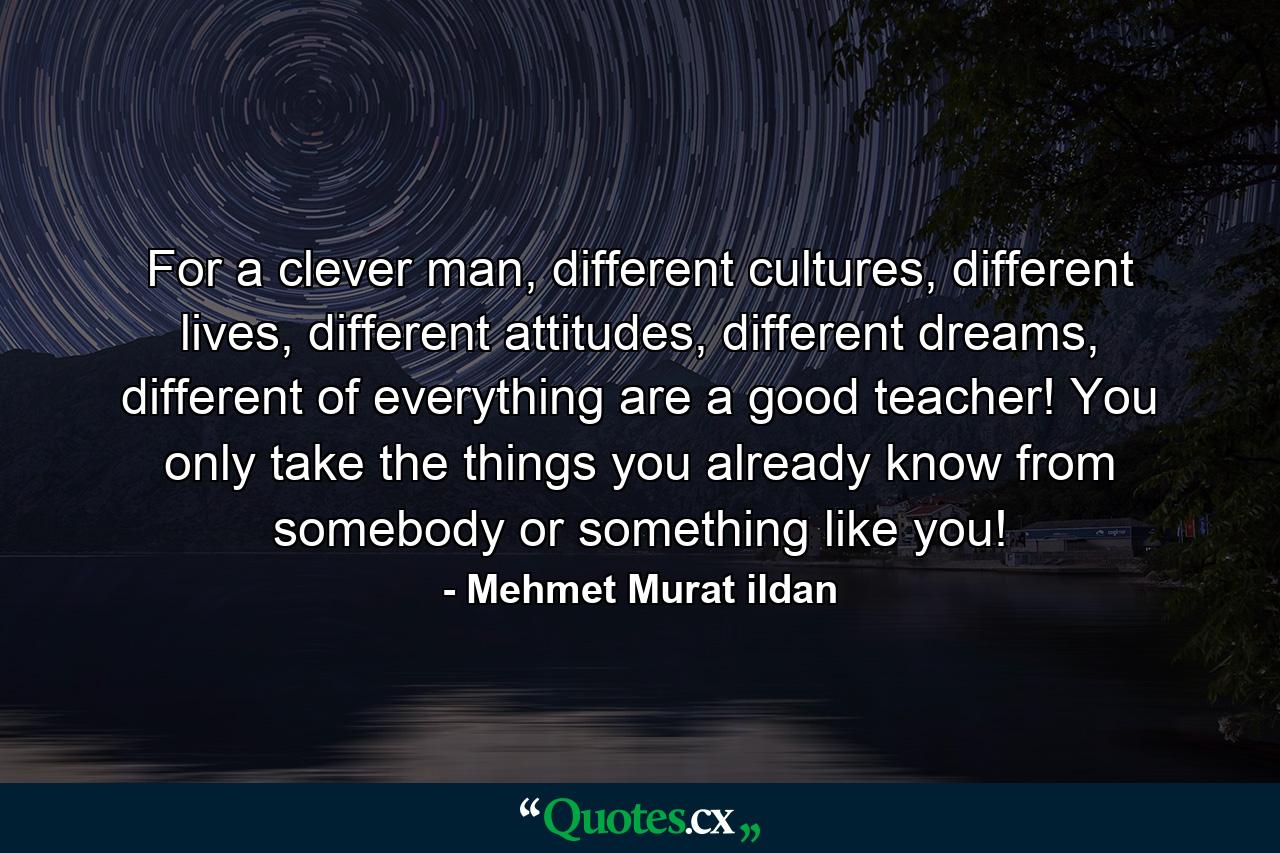 For a clever man, different cultures, different lives, different attitudes, different dreams, different of everything are a good teacher! You only take the things you already know from somebody or something like you! - Quote by Mehmet Murat ildan