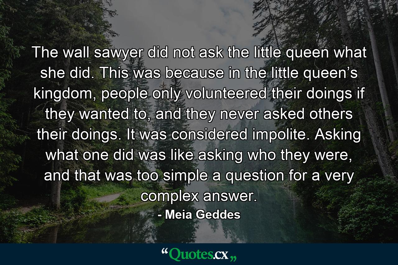 The wall sawyer did not ask the little queen what she did. This was because in the little queen’s kingdom, people only volunteered their doings if they wanted to, and they never asked others their doings. It was considered impolite. Asking what one did was like asking who they were, and that was too simple a question for a very complex answer. - Quote by Meia Geddes