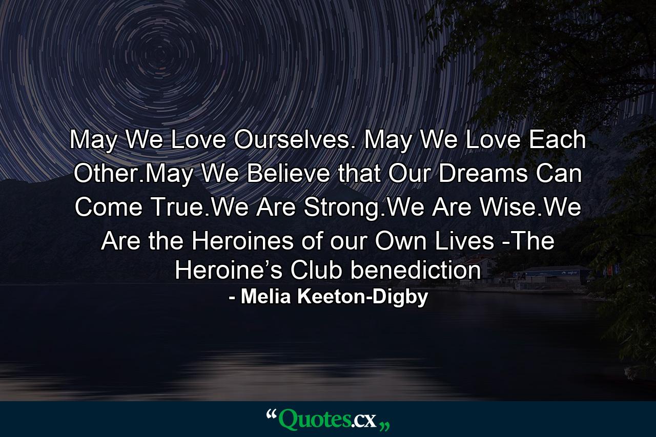 May We Love Ourselves. May We Love Each Other.May We Believe that Our Dreams Can Come True.We Are Strong.We Are Wise.We Are the Heroines of our Own Lives -The Heroine’s Club benediction - Quote by Melia Keeton-Digby