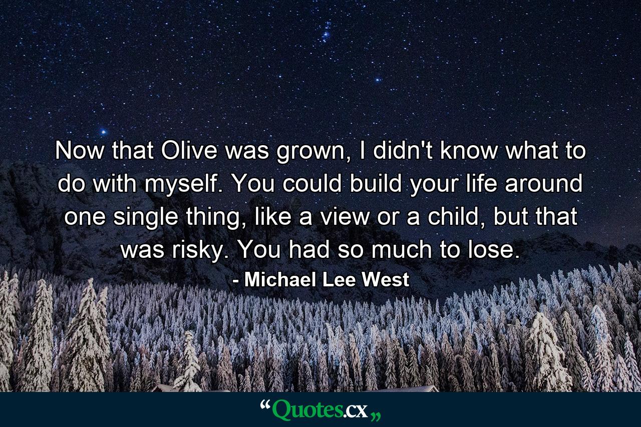 Now that Olive was grown, I didn't know what to do with myself. You could build your life around one single thing, like a view or a child, but that was risky. You had so much to lose. - Quote by Michael Lee West