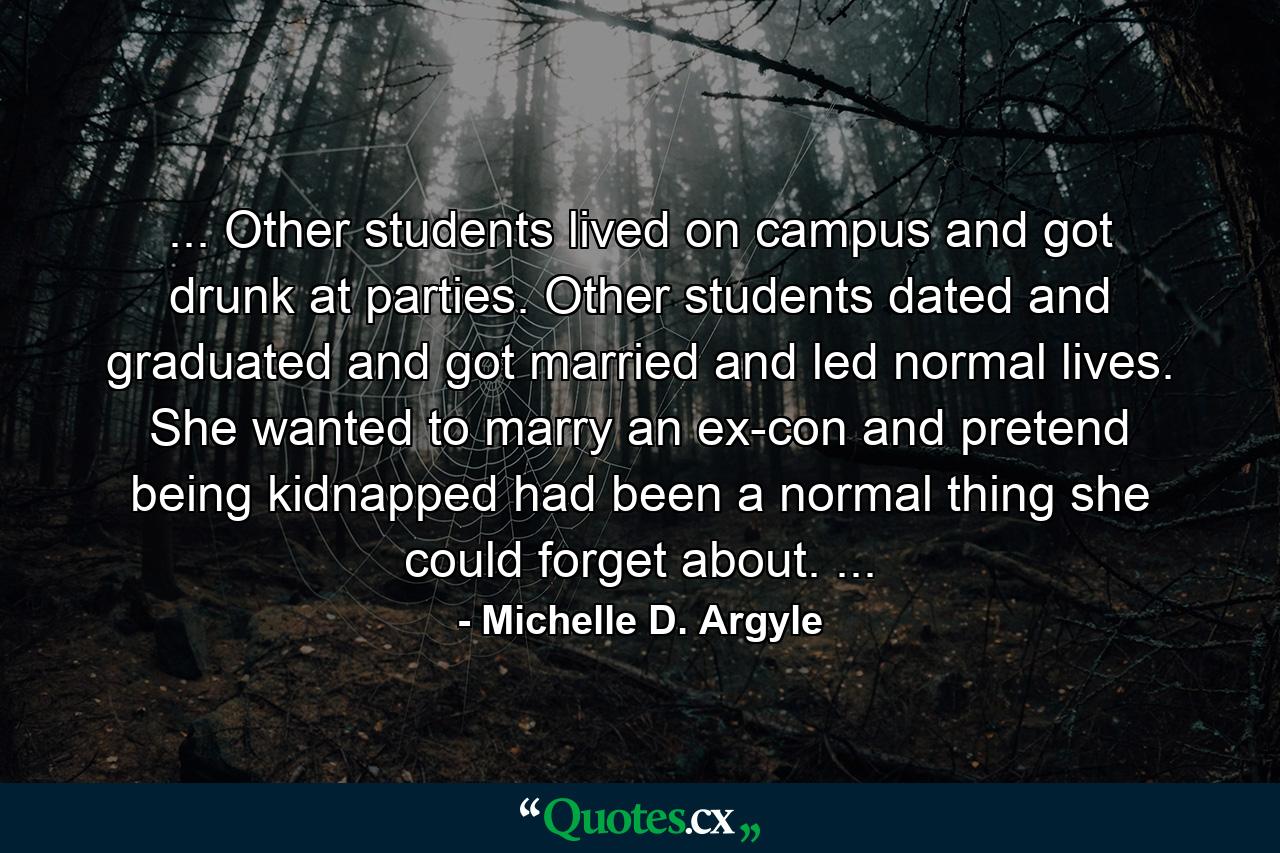 ... Other students lived on campus and got drunk at parties. Other students dated and graduated and got married and led normal lives. She wanted to marry an ex-con and pretend being kidnapped had been a normal thing she could forget about. ... - Quote by Michelle D. Argyle