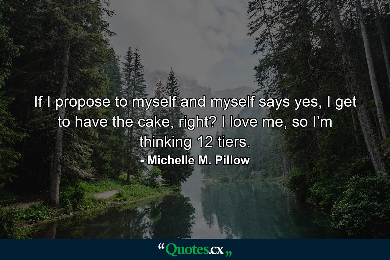 If I propose to myself and myself says yes, I get to have the cake, right? I love me, so I’m thinking 12 tiers. - Quote by Michelle M. Pillow