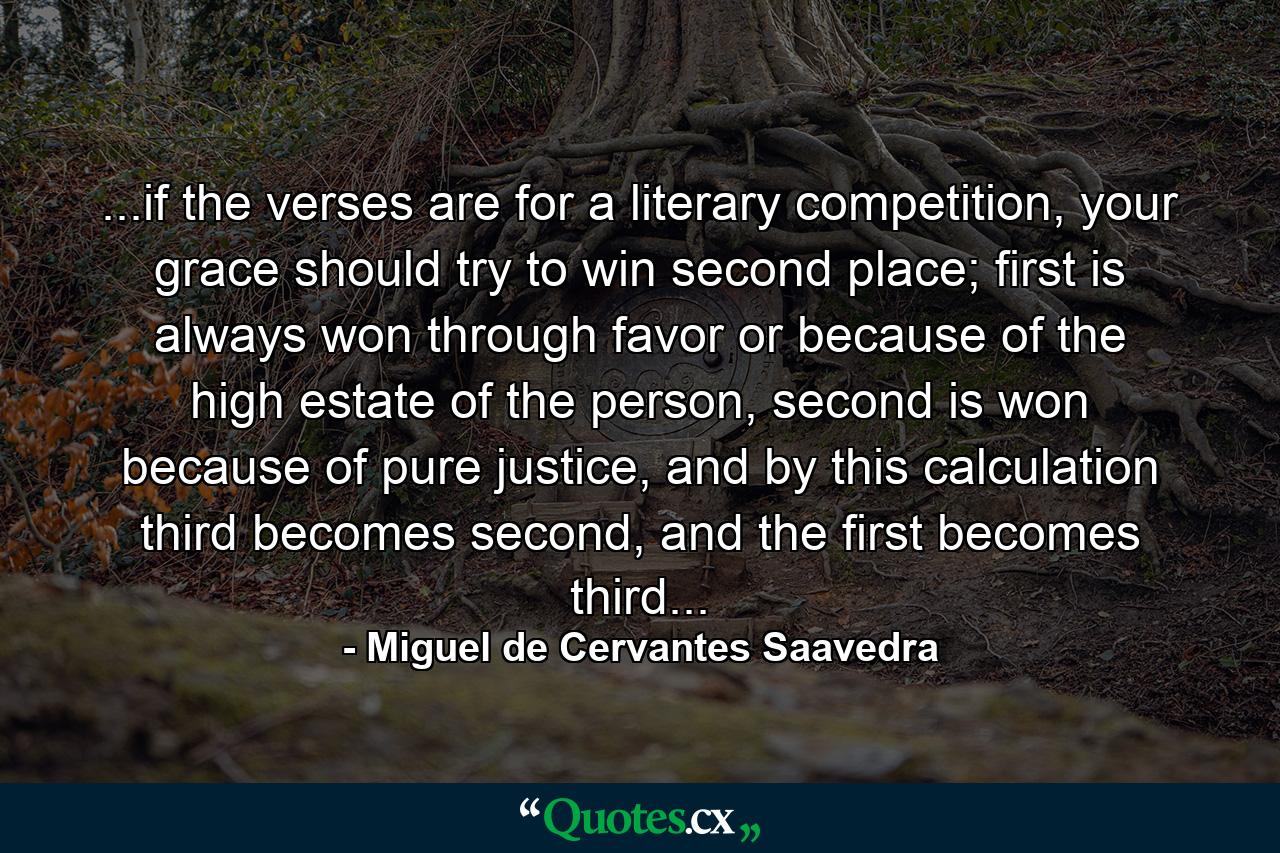 ...if the verses are for a literary competition, your grace should try to win second place; first is always won through favor or because of the high estate of the person, second is won because of pure justice, and by this calculation third becomes second, and the first becomes third... - Quote by Miguel de Cervantes Saavedra