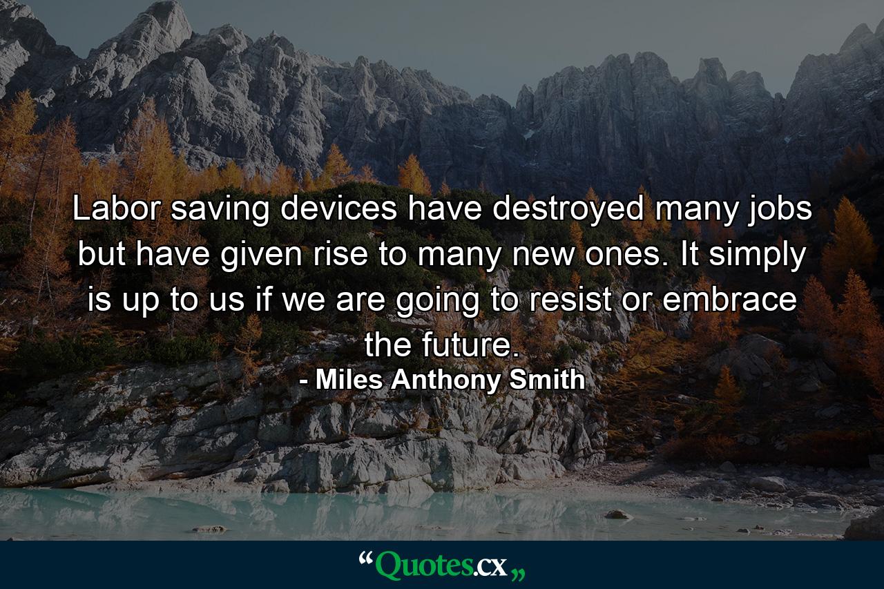 Labor saving devices have destroyed many jobs but have given rise to many new ones. It simply is up to us if we are going to resist or embrace the future. - Quote by Miles Anthony Smith