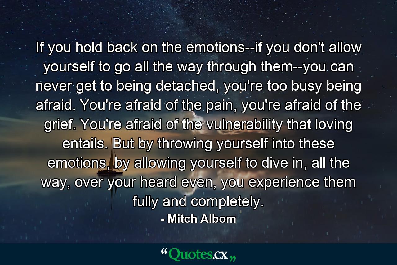 If you hold back on the emotions--if you don't allow yourself to go all the way through them--you can never get to being detached, you're too busy being afraid. You're afraid of the pain, you're afraid of the grief. You're afraid of the vulnerability that loving entails. But by throwing yourself into these emotions, by allowing yourself to dive in, all the way, over your heard even, you experience them fully and completely. - Quote by Mitch Albom