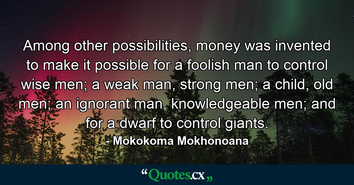 Among other possibilities, money was invented to make it possible for a foolish man to control wise men; a weak man, strong men; a child, old men; an ignorant man, knowledgeable men; and for a dwarf to control giants. - Quote by Mokokoma Mokhonoana