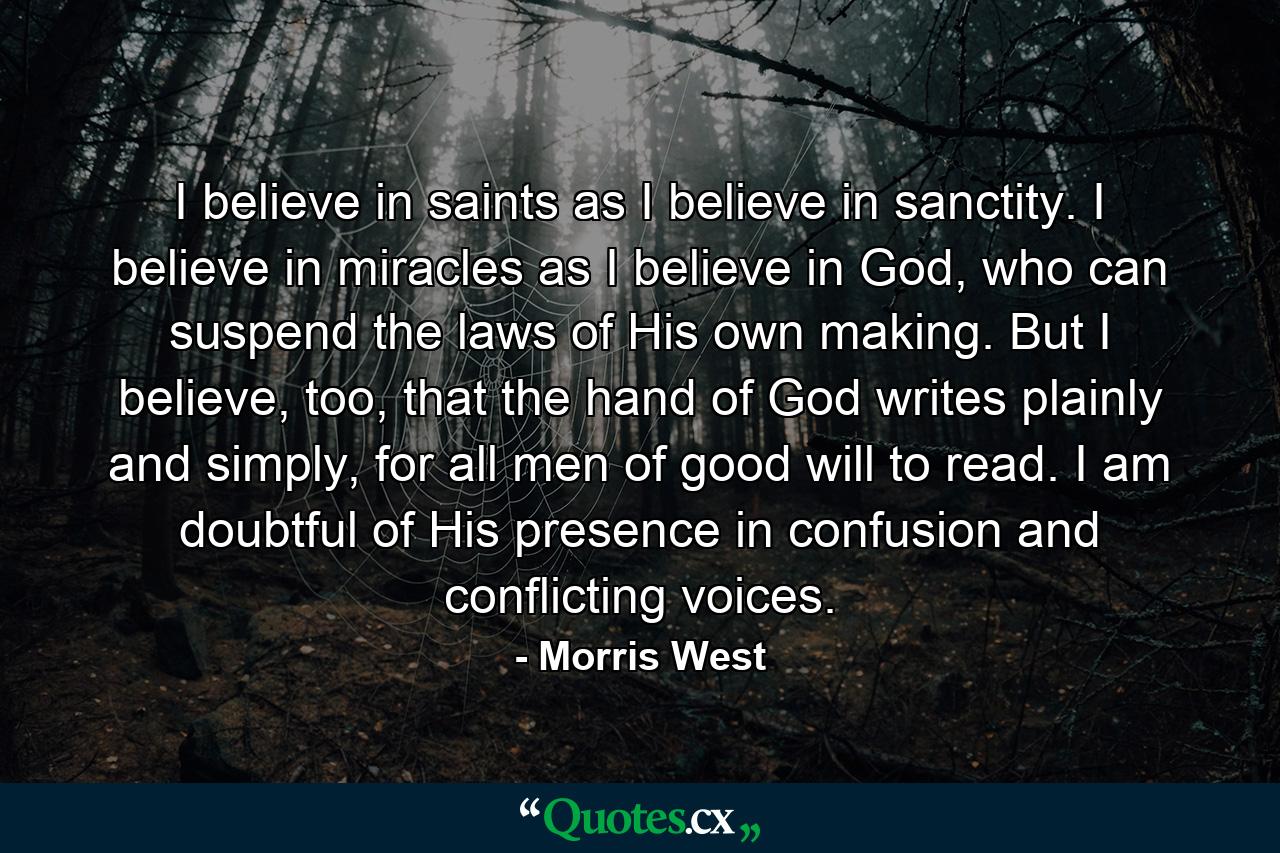 I believe in saints as I believe in sanctity. I believe in miracles as I believe in God, who can suspend the laws of His own making. But I believe, too, that the hand of God writes plainly and simply, for all men of good will to read. I am doubtful of His presence in confusion and conflicting voices. - Quote by Morris West