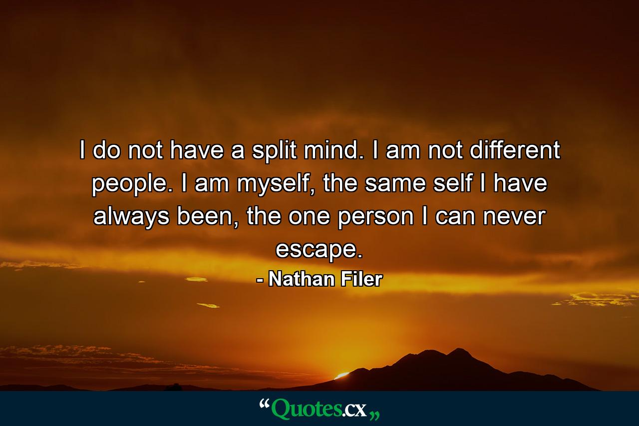 I do not have a split mind. I am not different people. I am myself, the same self I have always been, the one person I can never escape. - Quote by Nathan Filer