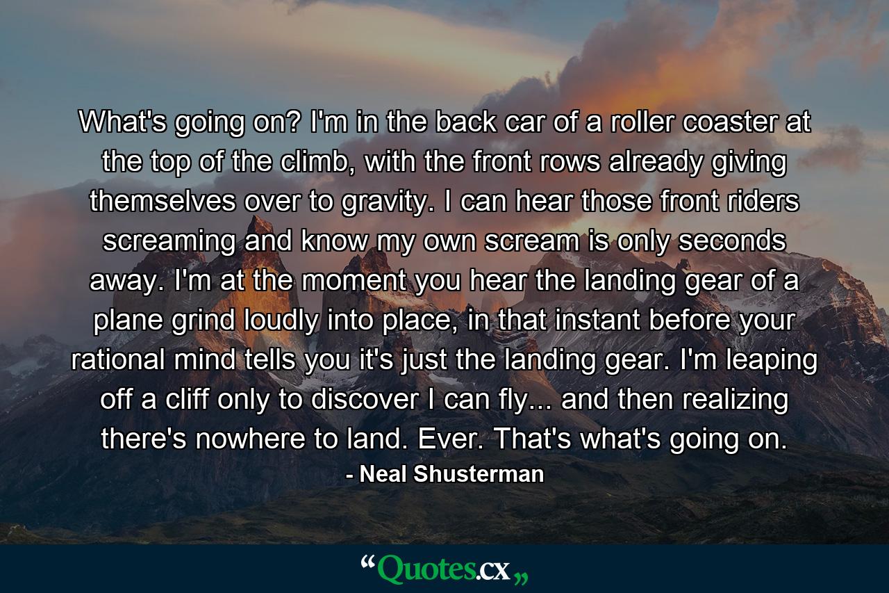 What's going on? I'm in the back car of a roller coaster at the top of the climb, with the front rows already giving themselves over to gravity. I can hear those front riders screaming and know my own scream is only seconds away. I'm at the moment you hear the landing gear of a plane grind loudly into place, in that instant before your rational mind tells you it's just the landing gear. I'm leaping off a cliff only to discover I can fly... and then realizing there's nowhere to land. Ever. That's what's going on. - Quote by Neal Shusterman